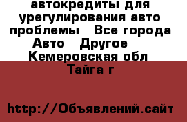 автокредиты для урегулирования авто проблемы - Все города Авто » Другое   . Кемеровская обл.,Тайга г.